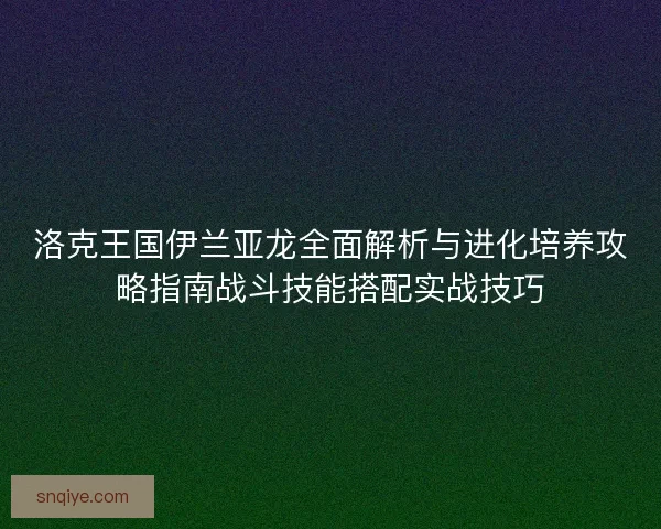 洛克王国伊兰亚龙全面解析与进化培养攻略指南战斗技能搭配实战技巧
