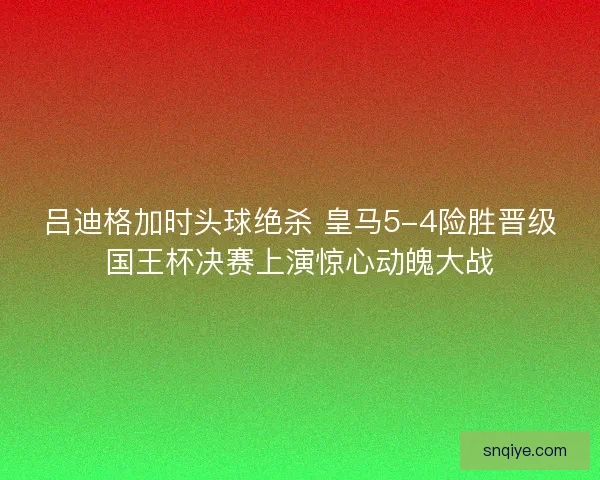 吕迪格加时头球绝杀 皇马5-4险胜晋级国王杯决赛上演惊心动魄大战