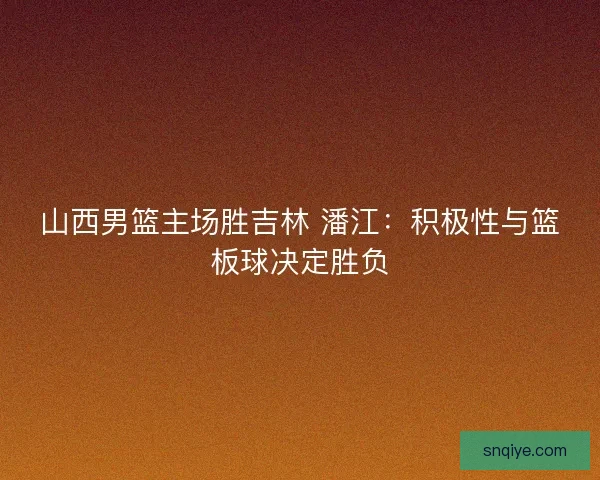 山西男篮主场胜吉林 潘江：积极性与篮板球决定胜负
