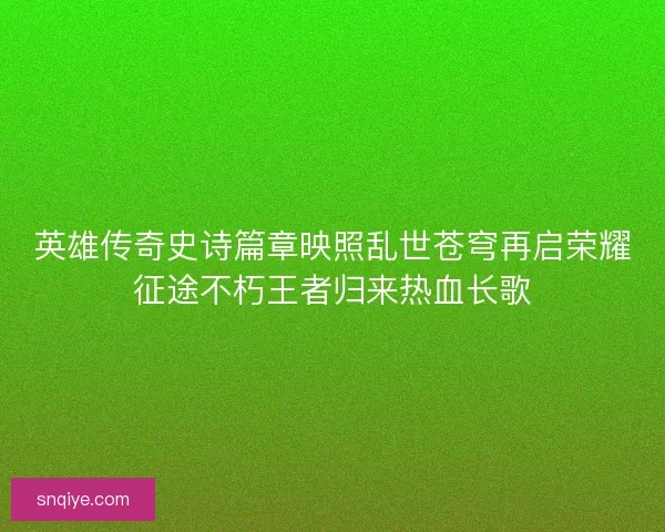 英雄传奇史诗篇章映照乱世苍穹再启荣耀征途不朽王者归来热血长歌