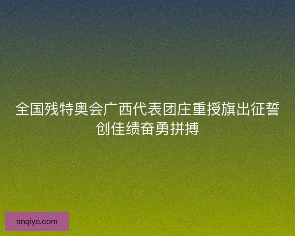 全国残特奥会广西代表团庄重授旗出征誓创佳绩奋勇拼搏