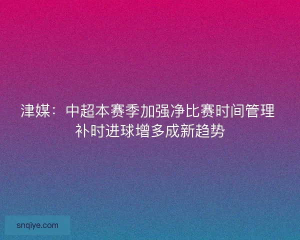 津媒：中超本赛季加强净比赛时间管理 补时进球增多成新趋势
