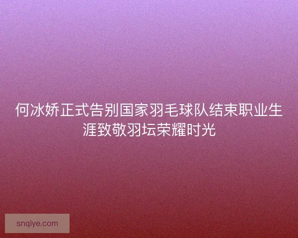 何冰娇正式告别国家羽毛球队结束职业生涯致敬羽坛荣耀时光
