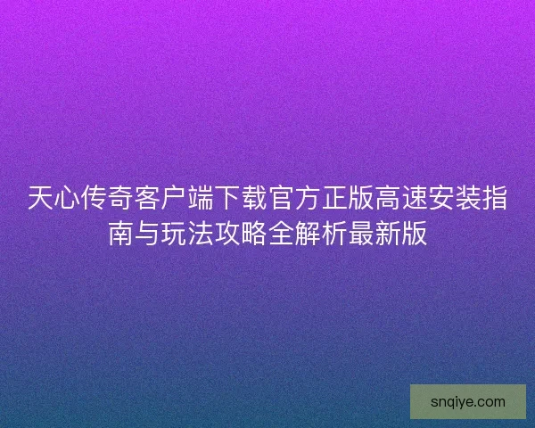 天心传奇客户端下载官方正版高速安装指南与玩法攻略全解析最新版