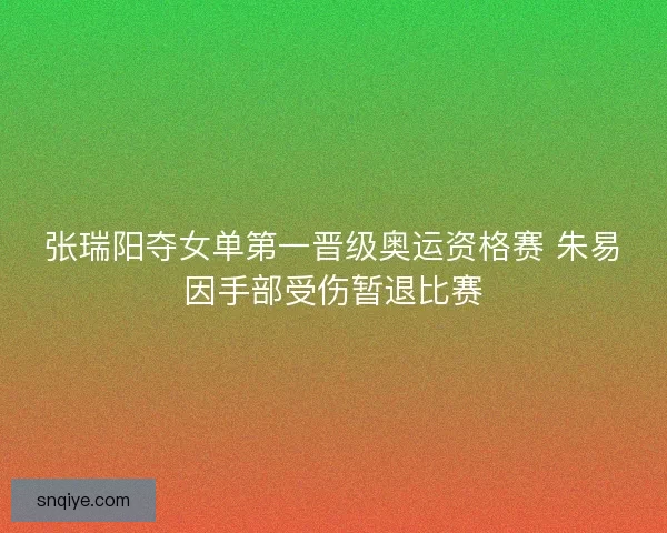张瑞阳夺女单第一晋级奥运资格赛 朱易因手部受伤暂退比赛