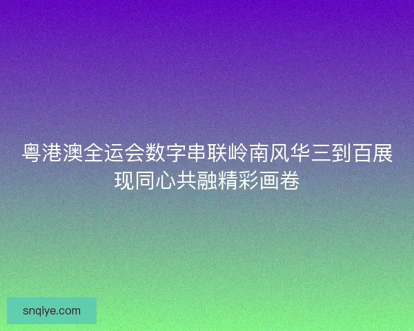 粤港澳全运会数字串联岭南风华三到百展现同心共融精彩画卷