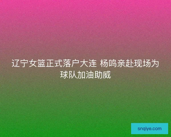 辽宁女篮正式落户大连 杨鸣亲赴现场为球队加油助威