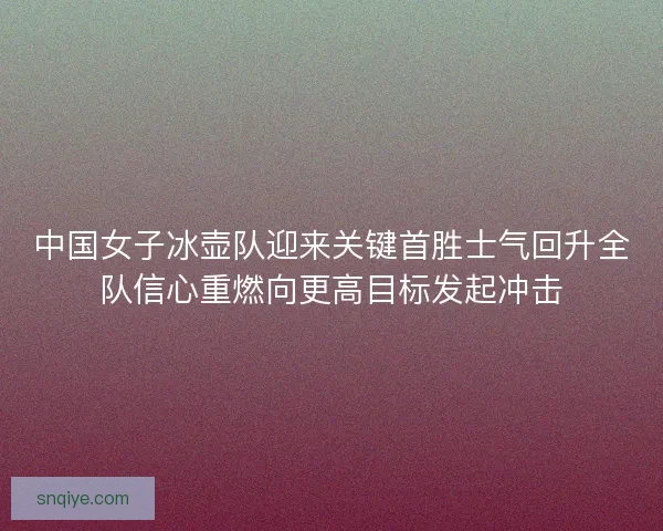 中国女子冰壶队迎来关键首胜士气回升全队信心重燃向更高目标发起冲击