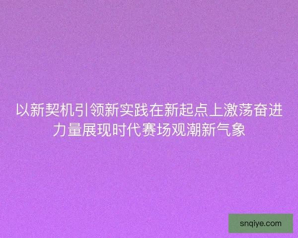 以新契机引领新实践在新起点上激荡奋进力量展现时代赛场观潮新气象