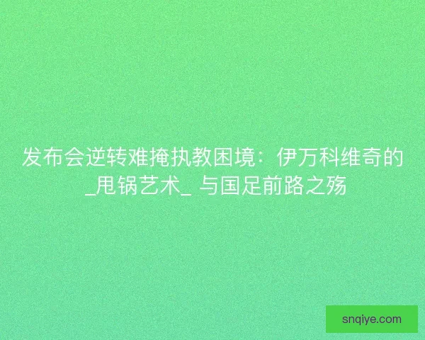 发布会逆转难掩执教困境：伊万科维奇的 _甩锅艺术_ 与国足前路之殇