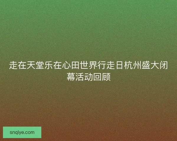 走在天堂乐在心田世界行走日杭州盛大闭幕活动回顾