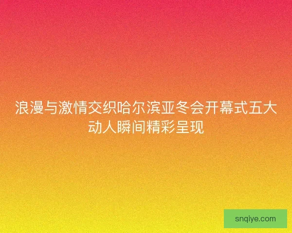 浪漫与激情交织哈尔滨亚冬会开幕式五大动人瞬间精彩呈现