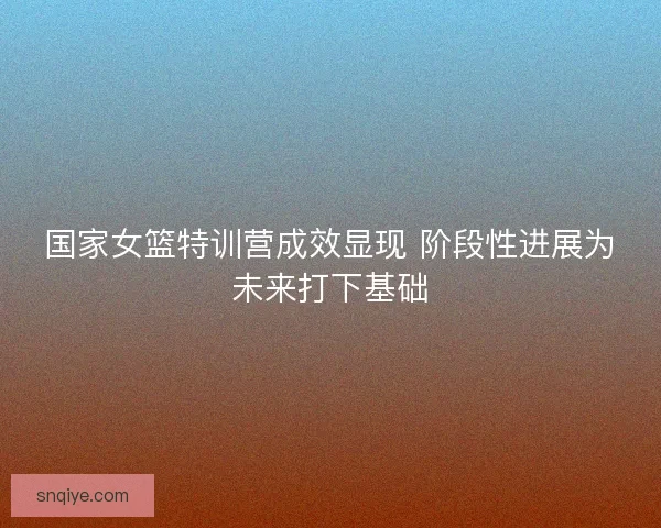 国家女篮特训营成效显现 阶段性进展为未来打下基础